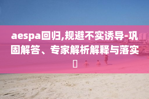 aespa回歸,規(guī)避不實誘導-鞏固解答、專家解析解釋與落實?