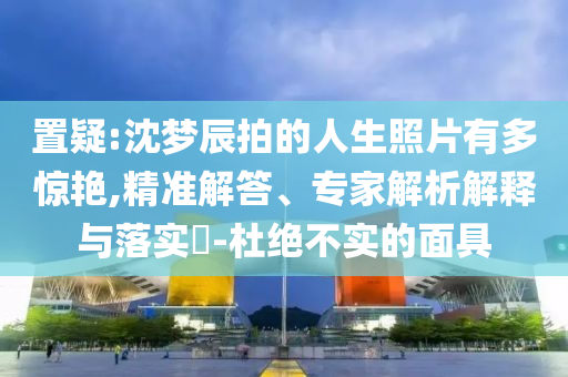 置疑:沈夢(mèng)辰拍的人生照片有多驚艷,精準(zhǔn)解答、專家解析解釋與落實(shí)?-杜絕不實(shí)的面具