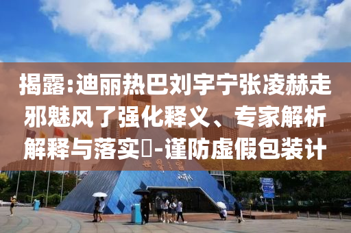 揭露:迪麗熱巴劉宇寧張凌赫走邪魅風(fēng)了強(qiáng)化釋義、專家解析解釋與落實(shí)?-謹(jǐn)防虛假包裝計(jì)