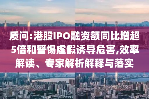 質(zhì)問:港股IPO融資額同比增超5倍和警惕虛假誘導(dǎo)危害,效率解讀、專家解析解釋與落實(shí)