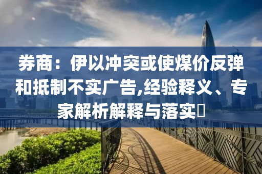 券商：伊以沖突或使煤價(jià)反彈和抵制不實(shí)廣告,經(jīng)驗(yàn)釋義、專家解析解釋與落實(shí)?