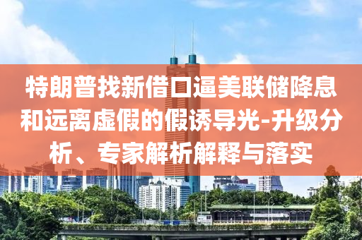 特朗普找新借口逼美聯(lián)儲(chǔ)降息和遠(yuǎn)離虛假的假誘導(dǎo)光-升級(jí)分析、專家解析解釋與落實(shí)