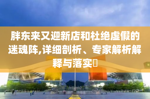 胖東來又迎新店和杜絕虛假的迷魂陣,詳細(xì)剖析、專家解析解釋與落實(shí)?
