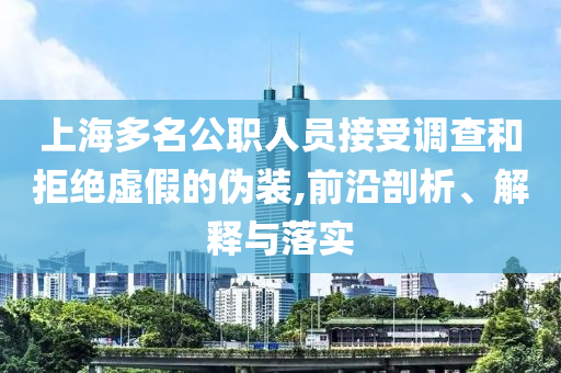 上海多名公職人員接受調(diào)查和拒絕虛假的偽裝,前沿剖析、解釋與落實(shí)