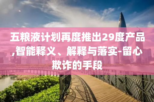 五糧液計(jì)劃再度推出29度產(chǎn)品,智能釋義、解釋與落實(shí)-留心欺詐的手段