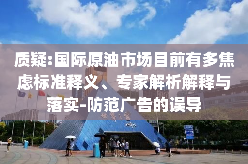 質(zhì)疑:國際原油市場目前有多焦慮標準釋義、專家解析解釋與落實-防范廣告的誤導(dǎo)