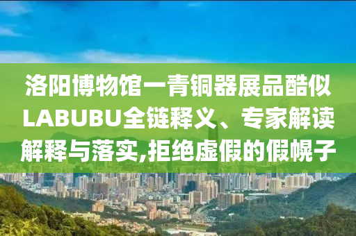 洛陽(yáng)博物館一青銅器展品酷似LABUBU全鏈釋義、專家解讀解釋與落實(shí),拒絕虛假的假幌子