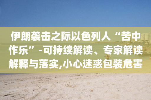 伊朗襲擊之際以色列人“苦中作樂”-可持續(xù)解讀、專家解讀解釋與落實(shí),小心迷惑包裝危害