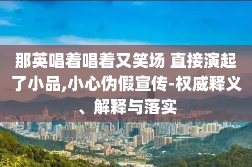 那英唱著唱著又笑場 直接演起了小品,小心偽假宣傳-權(quán)威釋義、解釋與落實(shí)