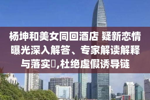 楊坤和美女同回酒店 疑新戀情曝光深入解答、專家解讀解釋與落實?,杜絕虛假誘導鏈