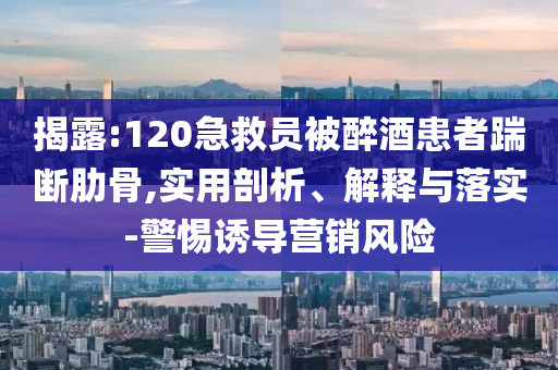 揭露:120急救員被醉酒患者踹斷肋骨,實用剖析、解釋與落實-警惕誘導營銷風險