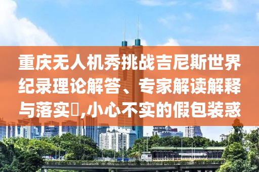 重慶無人機秀挑戰(zhàn)吉尼斯世界紀錄理論解答、專家解讀解釋與落實?,小心不實的假包裝惑
