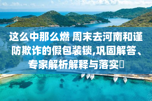這么中那么燃 周末去河南和謹防欺詐的假包裝鎖,鞏固解答、專家解析解釋與落實?