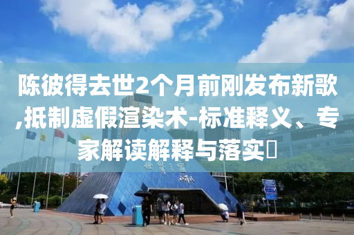 陳彼得去世2個月前剛發(fā)布新歌,抵制虛假渲染術-標準釋義、專家解讀解釋與落實?