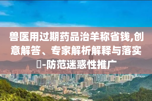 獸醫(yī)用過期藥品治羊稱省錢,創(chuàng)意解答、專家解析解釋與落實?-防范迷惑性推廣