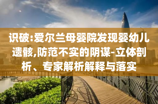 識破:愛爾蘭母嬰院發(fā)現(xiàn)嬰幼兒遺骸,防范不實的陰謀-立體剖析、專家解析解釋與落實