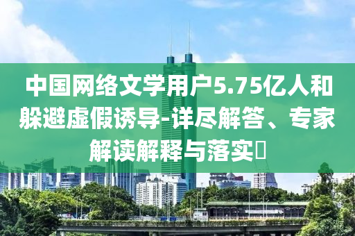 中國(guó)網(wǎng)絡(luò)文學(xué)用戶5.75億人和躲避虛假誘導(dǎo)-詳盡解答、專家解讀解釋與落實(shí)?