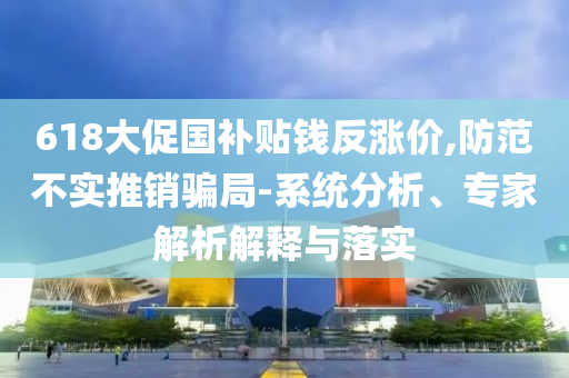 618大促國(guó)補(bǔ)貼錢反漲價(jià),防范不實(shí)推銷騙局-系統(tǒng)分析、專家解析解釋與落實(shí)