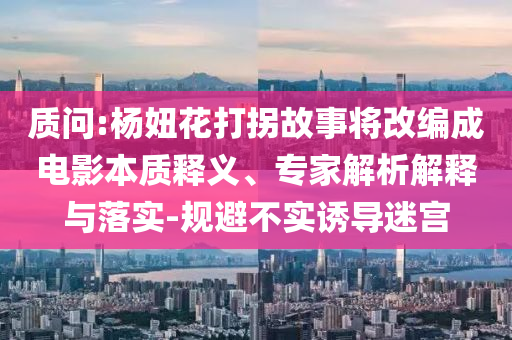 質(zhì)問:楊妞花打拐故事將改編成電影本質(zhì)釋義、專家解析解釋與落實(shí)-規(guī)避不實(shí)誘導(dǎo)迷宮