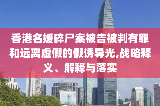 香港名媛碎尸案被告被判有罪和遠(yuǎn)離虛假的假誘導(dǎo)光,戰(zhàn)略釋義、解釋與落實(shí)