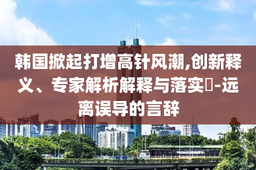 韓國(guó)掀起打增高針風(fēng)潮,創(chuàng)新釋義、專家解析解釋與落實(shí)?-遠(yuǎn)離誤導(dǎo)的言辭