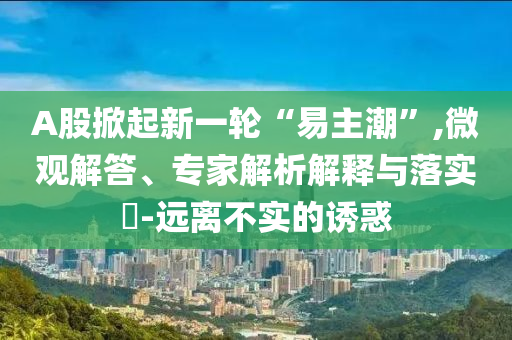 A股掀起新一輪“易主潮”,微觀解答、專家解析解釋與落實(shí)?-遠(yuǎn)離不實(shí)的誘惑