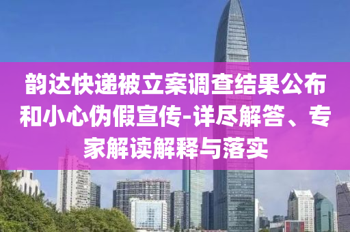 韻達(dá)快遞被立案調(diào)查結(jié)果公布和小心偽假宣傳-詳盡解答、專家解讀解釋與落實(shí)