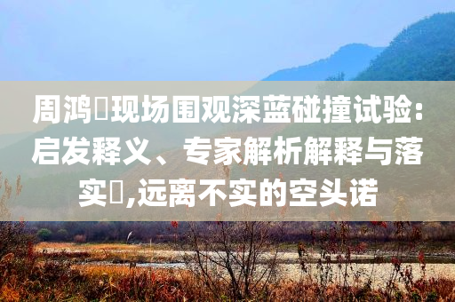 周鴻祎現(xiàn)場圍觀深藍(lán)碰撞試驗(yàn):啟發(fā)釋義、專家解析解釋與落實(shí)?,遠(yuǎn)離不實(shí)的空頭諾