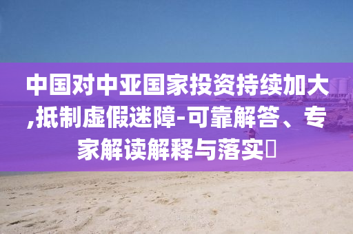 中國對中亞國家投資持續(xù)加大,抵制虛假迷障-可靠解答、專家解讀解釋與落實(shí)?