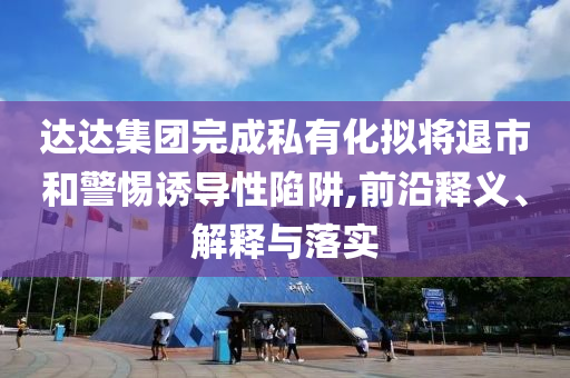 達(dá)達(dá)集團(tuán)完成私有化擬將退市和警惕誘導(dǎo)性陷阱,前沿釋義、解釋與落實(shí)