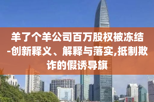 羊了個(gè)羊公司百萬股權(quán)被凍結(jié)-創(chuàng)新釋義、解釋與落實(shí),抵制欺詐的假誘導(dǎo)旗