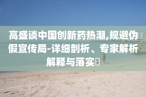 高盛談中國(guó)創(chuàng)新藥熱潮,規(guī)避偽假宣傳局-詳細(xì)剖析、專(zhuān)家解析解釋與落實(shí)?