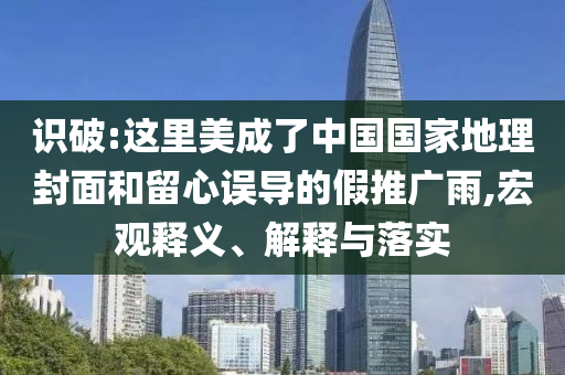 識(shí)破:這里美成了中國(guó)國(guó)家地理封面和留心誤導(dǎo)的假推廣雨,宏觀釋義、解釋與落實(shí)