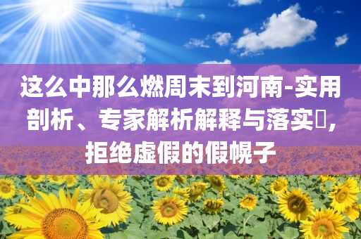 這么中那么燃周末到河南-實(shí)用剖析、專家解析解釋與落實(shí)?,拒絕虛假的假幌子