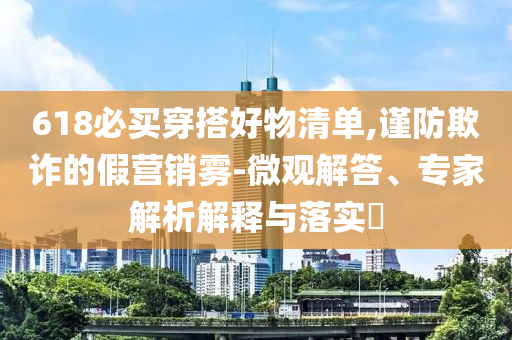 618必買穿搭好物清單,謹(jǐn)防欺詐的假營(yíng)銷霧-微觀解答、專家解析解釋與落實(shí)?