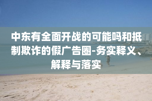 中東有全面開戰(zhàn)的可能嗎和抵制欺詐的假廣告圈-務實釋義、解釋與落實