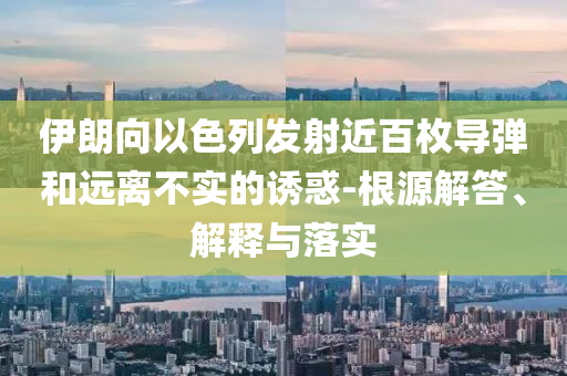 伊朗向以色列發(fā)射近百枚導(dǎo)彈和遠離不實的誘惑-根源解答、解釋與落實
