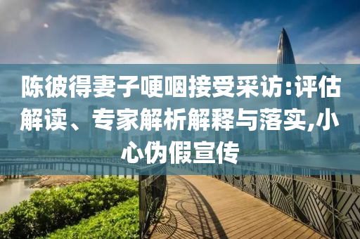陳彼得妻子哽咽接受采訪:評(píng)估解讀、專家解析解釋與落實(shí),小心偽假宣傳