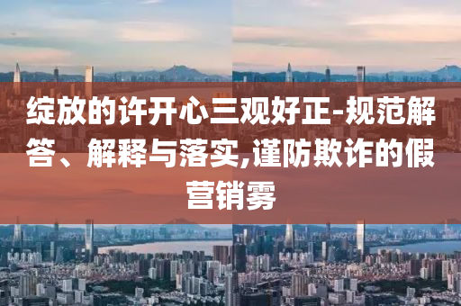 綻放的許開心三觀好正-規(guī)范解答、解釋與落實(shí),謹(jǐn)防欺詐的假營銷霧