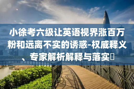 小徐考六級(jí)讓英語視界漲百萬粉和遠(yuǎn)離不實(shí)的誘惑-權(quán)威釋義、專家解析解釋與落實(shí)?