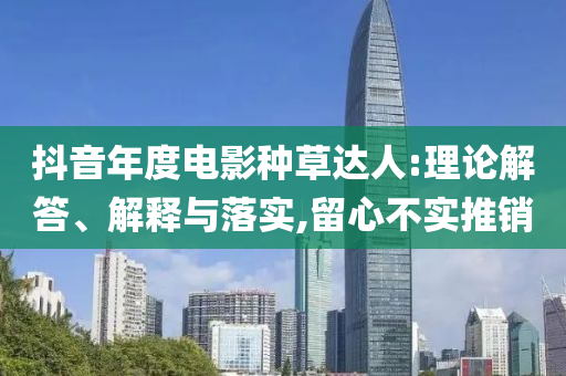 抖音年度電影種草達(dá)人:理論解答、解釋與落實(shí),留心不實(shí)推銷