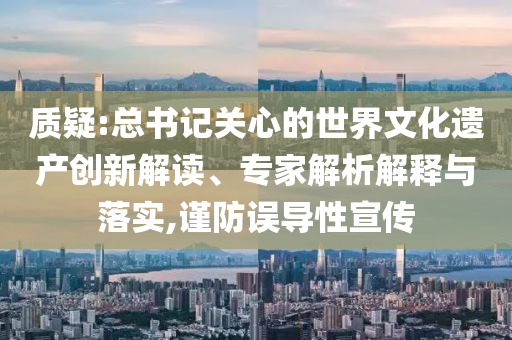 質(zhì)疑:總書記關(guān)心的世界文化遺產(chǎn)創(chuàng)新解讀、專家解析解釋與落實(shí),謹(jǐn)防誤導(dǎo)性宣傳