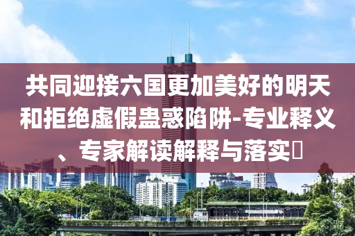 共同迎接六國更加美好的明天和拒絕虛假蠱惑陷阱-專業(yè)釋義、專家解讀解釋與落實(shí)?