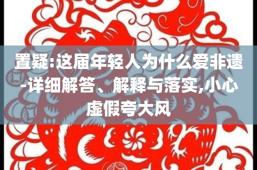 置疑:這屆年輕人為什么愛非遺-詳細(xì)解答、解釋與落實(shí),小心虛假夸大風(fēng)
