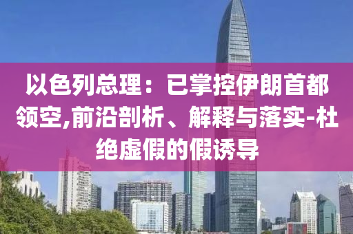 以色列總理：已掌控伊朗首都領(lǐng)空,前沿剖析、解釋與落實-杜絕虛假的假誘導(dǎo)