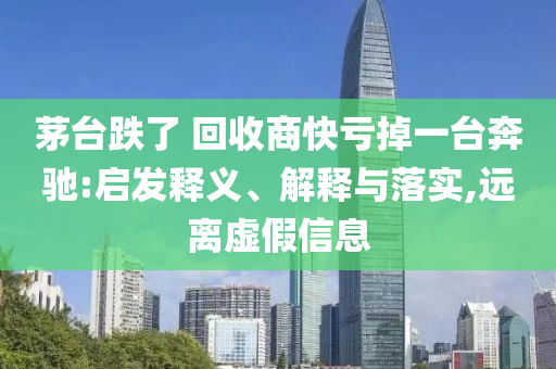 茅臺跌了 回收商快虧掉一臺奔馳:啟發(fā)釋義、解釋與落實,遠離虛假信息