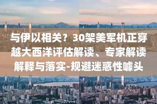 與伊以相關？30架美軍機正穿越大西洋評估解讀、專家解讀解釋與落實-規(guī)避迷惑性噱頭