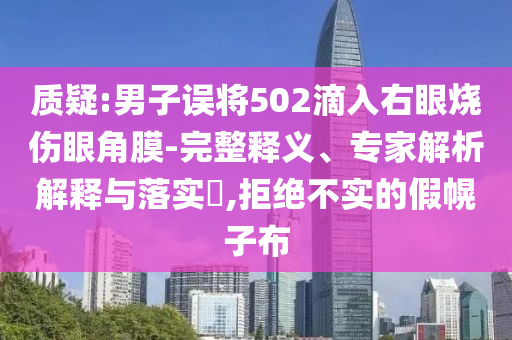 質(zhì)疑:男子誤將502滴入右眼燒傷眼角膜-完整釋義、專家解析解釋與落實?,拒絕不實的假幌子布