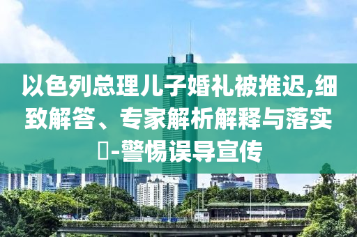 以色列總理兒子婚禮被推遲,細(xì)致解答、專家解析解釋與落實(shí)?-警惕誤導(dǎo)宣傳