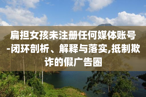 扁擔(dān)女孩未注冊(cè)任何媒體賬號(hào)-閉環(huán)剖析、解釋與落實(shí),抵制欺詐的假?gòu)V告圈